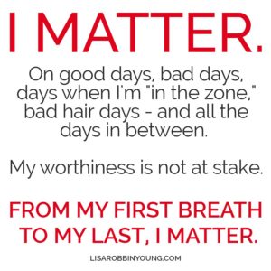 I matter. On good days, bad days, days when I'm in the zone, bad hair days - and all the days in between. My worthiness is not at stake. From my first breath to my last, I matter.